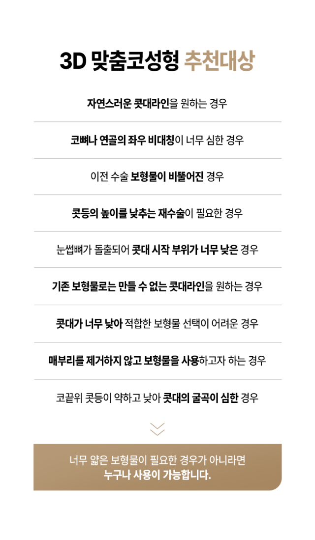 3D 맞춤코성형 추천대상 - 1.자연스러운 콧대라인을 원하는 경우, 2.코뼈나 연골의 좌우 비대칭이 너무 심한 경우, 3.이전 수술 보형물이 비뚤어진 경우, 4.콧등의 높이를 낮추는 재수술이 필요한 경우, 5.눈썹뼈가 돌출되어 콧대 시작 부위가 너무 낮은 경우, 6.기존 보형물로는 만들 수 없는 콧대라인을 원하는 경우, 7.콧대가 너무 맞아 적합한 보형물 선택이 어려운 경우, 8.매부리를 제거하지 않고 보형물을 사용하고자 하는 경우, 9.코끝위 콧등이 약하고 낮아 콧대의 굴곡이 삼한 경우.